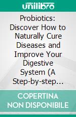 Probiotics: Discover How to Naturally Cure Diseases and Improve Your Digestive System (A Step-by-step Guide to Making Your Own Probiotics for a Healthier Life). E-book. Formato EPUB ebook
