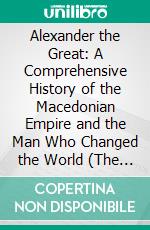 Alexander the Great: A Comprehensive History of the Macedonian Empire and the Man Who Changed the World (The History and Legacy of the Macedonian King’s Final Campaign). E-book. Formato EPUB ebook