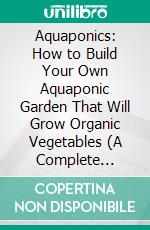 Aquaponics: How to Build Your Own Aquaponic Garden That Will Grow Organic Vegetables (A Complete Walkthrough of Building Your Own System With Step by Step Directions and Pictures). E-book. Formato EPUB ebook