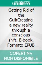 Getting Rid of the GuiltCreating a new reality through a conscious shift. E-book. Formato EPUB ebook