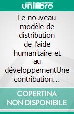 Le nouveau modèle de distribution de l’aide humanitaire et au développementUne contribution au succès des objectifs de développement durable des nations unies. E-book. Formato EPUB ebook