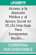 Acceso a la Atención Médica y al Apoyo Social en EE.UU.Una Guía Para Inmigrantes Recién Llegados. E-book. Formato EPUB ebook
