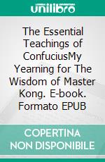 The Essential Teachings of ConfuciusMy Yearning for The Wisdom of Master Kong. E-book. Formato EPUB ebook