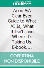 Ai on AiA Clear-Eyed Guide to What AI Is, What It Isn’t, and Where It’s Taking Us. E-book. Formato EPUB ebook