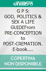 G P S: GOD, POLITICS & SEX A LIFE GUIDEFrom PRE-CONCEPTION to POST-CREMATION. E-book. Formato EPUB ebook