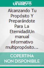 Alcanzando Tu Propósito Y Preparándote Para La Eternidad¡Un manual informativo multipropósito para todas las personas!. E-book. Formato EPUB ebook