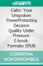Calm: Your Unspoken PowerProtecting Decision Quality Under Pressure. E-book. Formato EPUB ebook