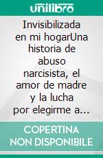 Invisibilizada en mi hogarUna historia de abuso narcisista, el amor de madre y la lucha por elegirme a mí misma. E-book. Formato EPUB ebook