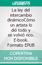 La ley del intercambio dinámicoCómo un artista lo dió todo y se volvió rico. E-book. Formato EPUB ebook