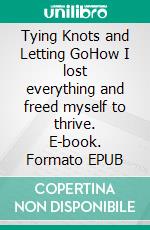 Tying Knots and Letting GoHow I lost everything and freed myself to thrive. E-book. Formato EPUB ebook