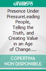 Presence Under PressureLeading People, Telling the Truth, and Creating Value in an Age of Change. E-book. Formato EPUB ebook