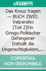 Das Kreuz tragen — BUCH ZWEI: Valparaíso (Teil 2)Ein Gringo-Politischer Gefangener Enthüllt die Ungerechtigkeiten, Entwürdigungen und Schikanen des Chilenischen Strafjustiz- und Gefängnissystems. E-book. Formato EPUB ebook