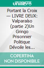 Portant la Croix — LIVRE DEUX: Valparaíso (partie 2)Un Gringo Prisonnier Politique Dévoile les Injustices, les Indignités et les Vexations du Système Judiciaire Pénal et Carcéral Chilien. E-book. Formato EPUB ebook