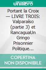 Portant la Croix — LIVRE TROIS: Valparaíso (partie 3) et RancaguaUn Gringo Prisonnier Politique Dévoile les Injustices, les Indignités et les Vexations du Système Judiciaire Pénal et Carcéral Chilien. E-book. Formato EPUB ebook