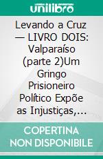 Levando a Cruz — LIVRO DOIS: Valparaíso (parte 2)Um Gringo Prisioneiro Político Expõe as Injustiças, Indignidades e Vexações do Sistema de Justiça Criminal e Penitenciário Chileno. E-book. Formato EPUB ebook