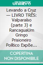 Levando a Cruz — LIVRO TRÊS: Valparaíso (parte 3) e RancaguaUm Gringo Prisioneiro Político Expõe as Injustiças, Indignidades e Vexações do Sistema de Justiça Criminal e Penitenciário Chileno. E-book. Formato EPUB ebook