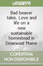 Bad beaver tales. Love and life on a new sustainable homestead in Downeast Maine