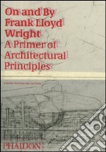 On and by Frank Lloyd Wright. A primer of architectural principles. Ediz. illustrata