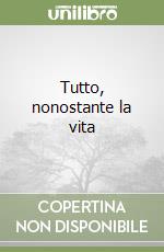 Tutto, nonostante la vita libro