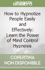 How to Hypnotize People Easily and Effectively: Learn the Power of Mind Control Hypnosis