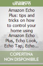 Amazon Echo Plus: tips and tricks on how to control your home using Amazon Echo Plus, Echo Look, Echo Tap, Echo Spot, Echo Dot, Echo Show and Alexa (user guide 2018 updated)