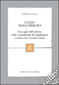 L'ateo smascherato. Immagini dell'ateismo e del materialismo nell'apologetica cattolica da Cartesio a Kant libro