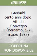 Garibaldi cento anni dopo. Atti del Convegno (Bergamo, 5-7 marzo 1982) libro