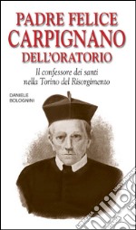 Padre Felice Carpignano dell'Oratorio. Il confessore dei santi nella Torino del Risorgimento