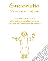Eucaristia. L'amore che trasforma. Dalla prima comunione all'amicizia profonda e fruttuosa con Gesù nel Santissimo Sacramento libro