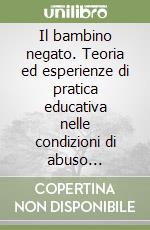 Il bambino negato. Teoria ed esperienze di pratica educativa nelle condizioni di abuso dell'infanzia