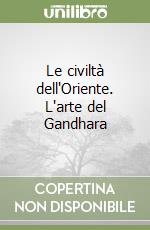 Le civiltà dell'Oriente. L'arte del Gandhara libro