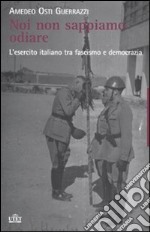 Noi non sappiamo odiare. L'esercito italiano tra fascismo e democrazia libro