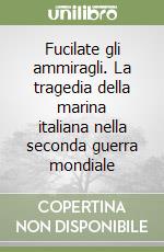 Fucilate gli ammiragli. La tragedia della marina italiana nella seconda guerra mondiale libro