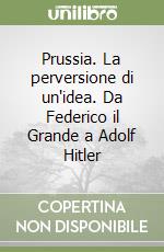 Prussia. La perversione di un'idea. Da Federico il Grande a Adolf Hitler