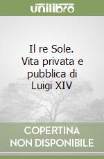 Il re Sole. Vita privata e pubblica di Luigi XIV libro