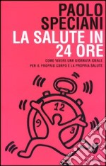 La salute in 24 ore. Come vivere una giornata ideale per il proprio corpo e la propria salute libro