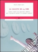 La salute in 24 ore. Come vivere una giornata ideale per il proprio corpo e la propria salute libro