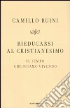 Rieducarsi al cristianesimo. Il tempo che stiamo vivendo libro di Ruini Camillo