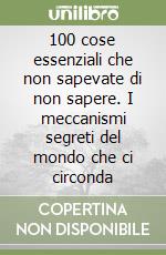 100 cose essenziali che non sapevate di non sapere. I meccanismi segreti del mondo che ci circonda libro