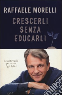 Crescerli senza educarli. Le antiregole per avere figli felici, Raffaele  Morelli, Mondadori