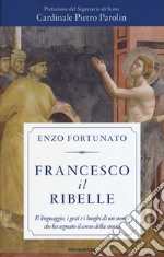 Francesco il ribelle. Il linguaggio, i gesti e i luoghi di un uomo che ha segnato il corso della storia libro