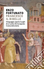 Francesco il ribelle. Il linguaggio, i gesti e i luoghi di un uomo che ha segnato il corso della storia libro