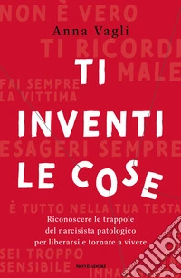 Ti inventi le cose. Riconoscere le trappole del narcisista patologico per liberarsi e tornare a vivere