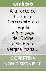 Alla fonte del Carmelo. Commento alla regola «Primitiva» dell'Ordine della Beata Vergine Maria del monte Carmelo libro