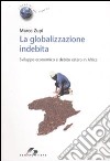 La globalizzazione indebita. Sviluppo economico e debito estero in Africa libro