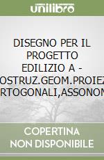 DISEGNO PER IL PROGETTO EDILIZIO A - COSTRUZ.GEOM.PROIEZ. ORTOGONALI,ASSONOM. libro