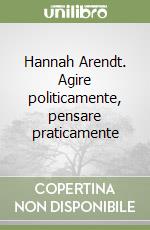 Hannah Arendt. Agire politicamente, pensare praticamente libro