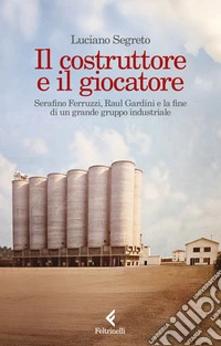 Il costruttore e il giocatore. Serafino Ferruzzi, Raul Gardini e la fine di un grande gruppo industriale