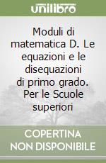 Moduli di matematica D. Le equazioni e le disequazioni di primo grado. Per le Scuole superiori libro