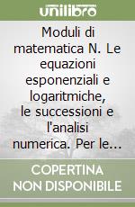 Moduli di matematica N. Le equazioni esponenziali e logaritmiche, le successioni e l`analisi numerica. Per le Scuole superiori